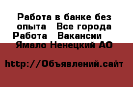 Работа в банке без опыта - Все города Работа » Вакансии   . Ямало-Ненецкий АО